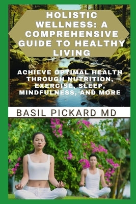 Holistic Wellness: A COMPREHENSIVE GUIDE TO HEALTHY LIVING: Achieve Optimal Health Through Nutrition, Exercise, Sleep, Mindfulness, and M by Pickard, Basil