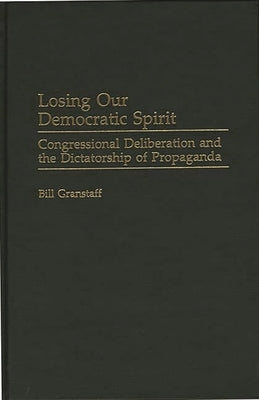 Losing Our Democratic Spirit: Congressional Deliberation and the Dictatorship of Propaganda by Granstaff, William E.