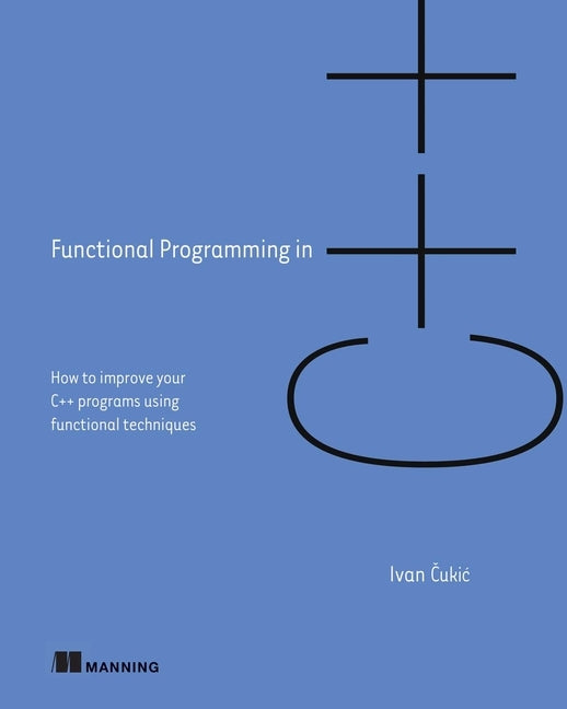 Functional Programming in C++: How to Improve Your C++ Programs Using Functional Techniques by Cukic, Ivan