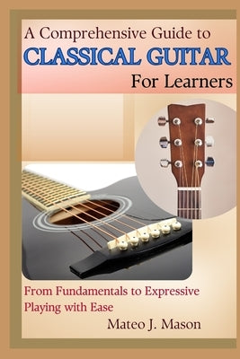 A Comprehensive Guide to Classical Guitar for Learners: From Fundamentals to Expressive Playing with Ease by J. Mason, Mateo
