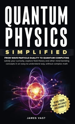 Quantum Physics Simplified: From wave-particle duality to quantum computing; satisfy your curiosity, explore field theory and other mind-bending conce by Vast, James