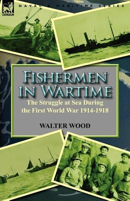 Fishermen in Wartime: the Struggle at Sea During the First World War 1914-1918 by Wood, Walter