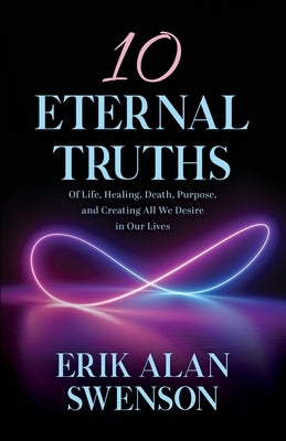 10 Eternal Truths: Of Life, Healing, Death, Purpose, and Creating All We Desire in Our Lives by Swenson, Erik Alan