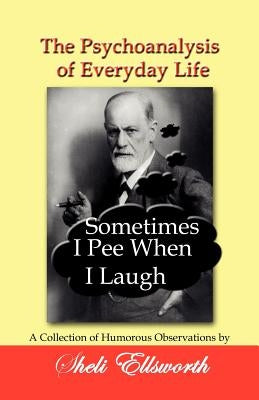 The Psychoanalysis of Everyday Life - Sometimes I Pee When I Laugh: A Collection of Humorous Observations by Sheli Ellsworth by Ellsworth, Sheli