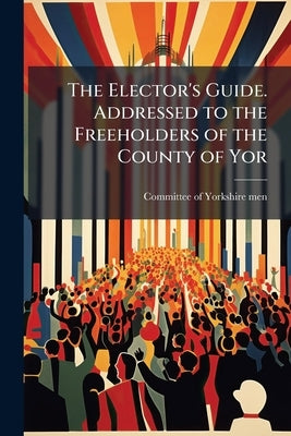 The Elector's Guide. Addressed to the Freeholders of the County of Yor by Committee of Yorkshire-Men