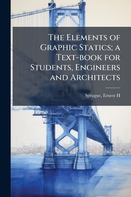 The Elements of Graphic Statics; a Text-book for Students, Engineers and Architects by Sprague, Ernest H.