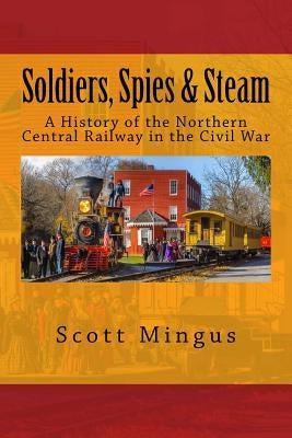 Soldiers, Spies & Steam: A History of the Northern Central Railway in the Civil War by Mingus, Scott
