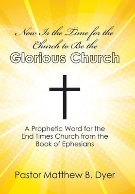 Now Is the Time for the Church to Be the Glorious Church: A Prophetic Word for the End Times Church from the Book of Ephesians by Dyer, Pastor Matthew B.