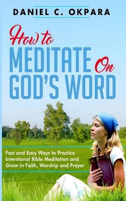 How to Meditate on God's Word: Fast and Easy Ways to Practice Intentional Bible Meditation and Grow in Faith, Worship and Prayer by Okpara, Daniel C.