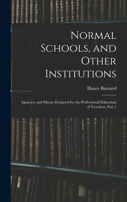 Normal Schools, and Other Institutions: Agencies, and Means Designed for the Professional Education of Teachers, Part 1 by Barnard, Henry