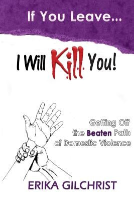 If You Leave, I Will Kill You!: Getting Off the Beaten Path of Domestic Violence by Gilchrist, Erika