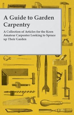 A Guide to Garden Carpentry - A Collection of Articles for the Keen Amateur Carpenter Looking to Spruce up Their Garden by Anon
