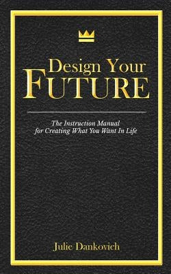 Designing Your Future: The Instruction Manual for Creating What You Want in Life by Dankovich, Julie