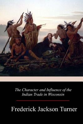 The Character and Influence of the Indian Trade in Wisconsin by Turner, Frederick Jackson