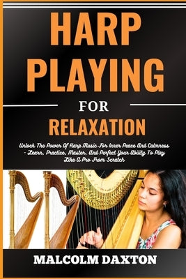 Harp Playing for Relaxation: Unlock The Power Of Harp Music For Inner Peace And Calmness - Learn, Practice, Master, And Perfect Your Ability To Pla by Daxton, Malcolm