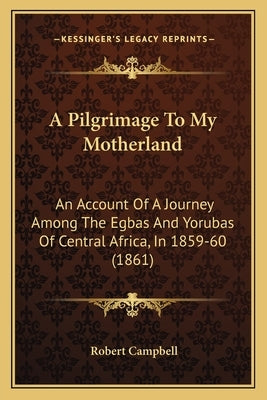 A Pilgrimage To My Motherland: An Account Of A Journey Among The Egbas And Yorubas Of Central Africa, In 1859-60 (1861) by Campbell, Robert