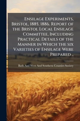 Ensilage Experiments, Bristol, 1885, 1886. Report of the Bristol Local Ensilage Committee, Including Practical Details of the Manner in Which the six by Bath and West and Southern Counties Soci