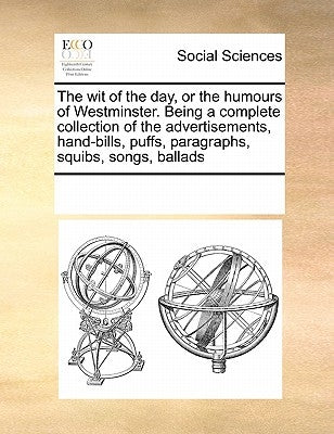 The wit of the day, or the humours of Westminster. Being a complete collection of the advertisements, hand-bills, puffs, paragraphs, squibs, songs, ba by Multiple Contributors