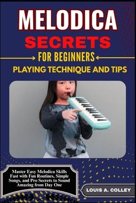 Melodica Secrets for Beginners: PLAYING TECHNIQUE AND TIPS: Master Easy Melodica Skills Fast with Fun Routines, Simple Songs, and Pro Secrets to Sound by Colley, Louis A.