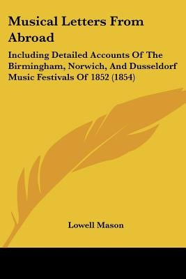 Musical Letters From Abroad: Including Detailed Accounts Of The Birmingham, Norwich, And Dusseldorf Music Festivals Of 1852 (1854) by Mason, Lowell