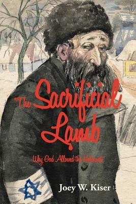 The Sacrificial Lamb: Why God Allowed the Holocaust by Kiser, Joey W.
