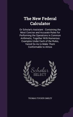 The New Federal Calculator: Or Scholar's Assistant: Containing the Most Concise and Accurate Rules for Performing the Operations in Common Arithme by Smiley, Thomas Tucker