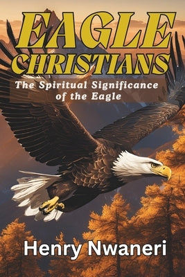 Eagle Christians: The Spiritual Sinificance of the Eagle by Nwaneri, Henry