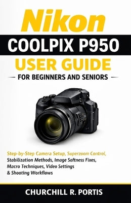 Nikon Coolpix P950 User Guide for Beginners and Seniors: Step-by-Step Camera Setup, Superzoom Control, Stabilization Methods, Image Softness Fixes, Ma by Portis, Churchill R.