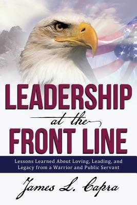 Leadership At the Front Line: Lessons Learned About Loving, Leading, and Legacy from a Warrior and Public Servant by Capra, James L.