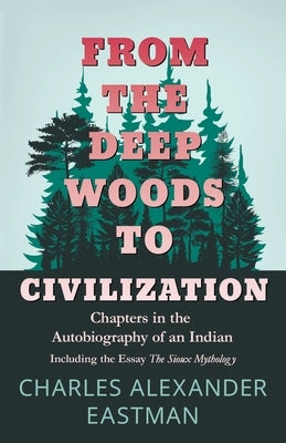 From the Deep Woods to Civilization - Chapters in the Autobiography of an Indian: Including the Essay 'The Sioux Mythology' by Eastman, Charles Alexander