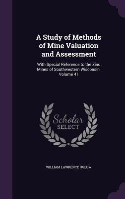 A Study of Methods of Mine Valuation and Assessment: With Special Reference to the Zinc Mines of Southwestern Wisconsin, Volume 41 by Uglow, William Lawrence