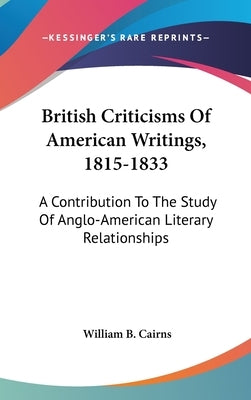 British Criticisms Of American Writings, 1815-1833: A Contribution To The Study Of Anglo-American Literary Relationships by Cairns, William B.