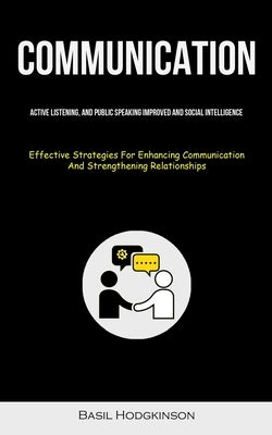 Communication: Active Listening, And Public Speaking Improved And Social Intelligence (Effective Strategies For Enhancing Communication And Strengthen by Hodgkinson, Basil