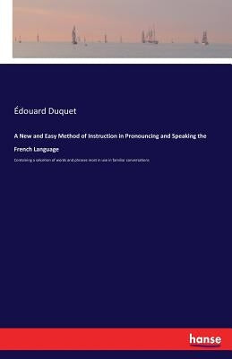 A New and Easy Method of Instruction in Pronouncing and Speaking the French Language: Containing a selcetion of words and phrases most in use in famil by Duquet, Édouard