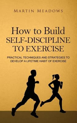 How to Build Self-Discipline to Exercise: Practical Techniques and Strategies to Develop a Lifetime Habit of Exercise by Meadows, Martin