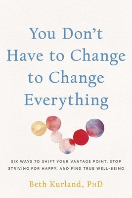 You Don't Have to Change to Change Everything: Six Ways to Shift Your Vantage Point, Stop Striving for Happy, and Find True Well-Being by Kurland, Beth