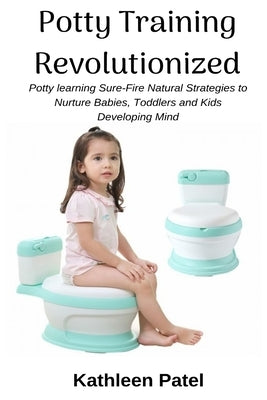 Potty Training Revolutionized: Potty Learning Sure-Fire Natural Strategies to Nurture Babies, Toddlers and Kids Developing Mind by Patel, Kathleen