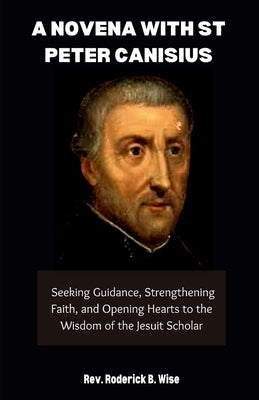 A Novena with St. Peter Canisius: Seeking Guidance, Strengthening Faith, and Opening Hearts to the Wisdom of the Jesuit Scholar by B. Wise, Roderick