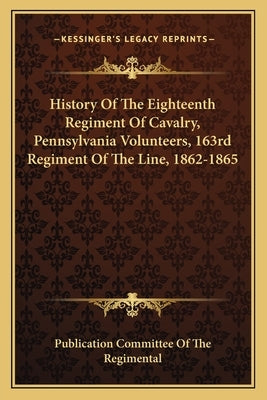 History Of The Eighteenth Regiment Of Cavalry, Pennsylvania Volunteers, 163rd Regiment Of The Line, 1862-1865 by Publication Committee of the Regimental