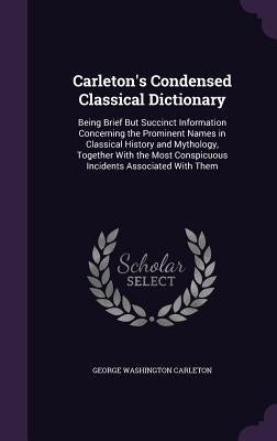 Carleton's Condensed Classical Dictionary: Being Brief But Succinct Information Concerning the Prominent Names in Classical History and Mythology, Tog by Carleton, George Washington