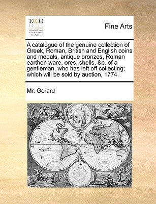 A Catalogue of the Genuine Collection of Greek, Roman, British and English Coins and Medals, Antique Bronzes, Roman Earthen Ware, Ores, Shells, &C. of by Gerard, MR
