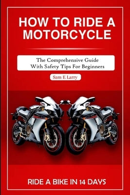 How to Ride a Motorcycle: The comprehensive guide with safety tips for beginners by Larry, Sam E.