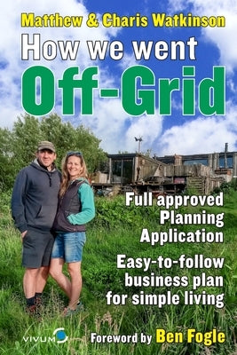 How We Went Off-Grid -: The Full Approved Planning Application, Foreword by Ben Fogle, Easy-to-follow Business Plan for Simple Living by Watkinson, Matthew