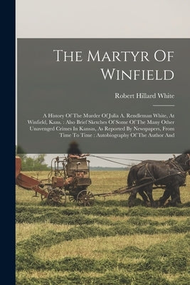 The Martyr Of Winfield: A History Of The Murder Of Julia A. Rendleman White, At Winfield, Kans.: Also Brief Sketches Of Some Of The Many Other by White, Robert Hillard