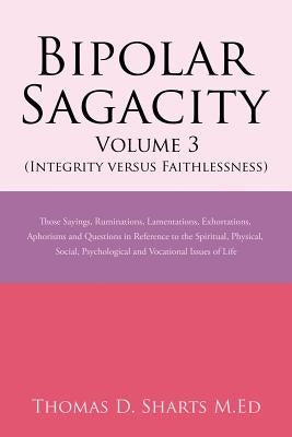 Bipolar Sagacity Volume 3 (Integrity Versus Faithlessness): Those Sayings, Ruminations, Lamentations, Exhortations, Aphorisms and Questions in Referen by Sharts M. Ed, Thomas D.