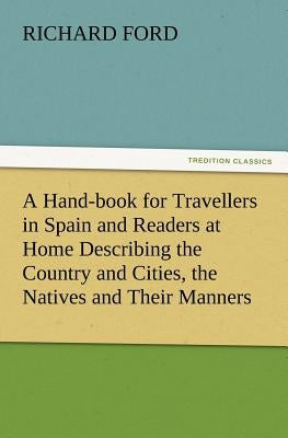 A Hand-book for Travellers in Spain and Readers at Home Describing the Country and Cities, the Natives and Their Manners, the Antiquities, Religion, L by Ford, Richard