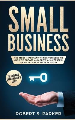 Small Business: The Most Important Things you Need to Know to Create and Grow a Successful Small Business from Scratch by Parker, Robert S.