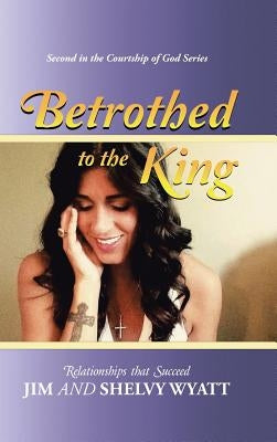 Betrothed To the King: Relationships that Succeed by Wyatt, Jim and Shelvy
