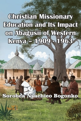 Christian Missionary Education and Its Impact on Abagusii of Western Kenya - 1909 - 1963 by Bogonko, Sorobea N.
