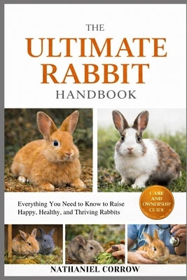 The Ultimate Rabbit Handbook: Everything You Need to Know to Raise Happy, Healthy, and Thriving Rabbits by Corrow, Nathaniel